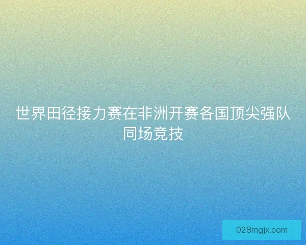 世界田径接力赛在非洲开赛各国顶尖强队同场竞技