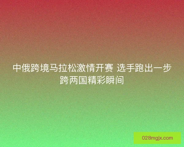 中俄跨境马拉松激情开赛 选手跑出一步跨两国精彩瞬间