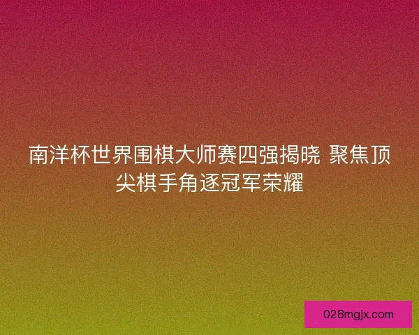 南洋杯世界围棋大师赛四强揭晓 聚焦顶尖棋手角逐冠军荣耀