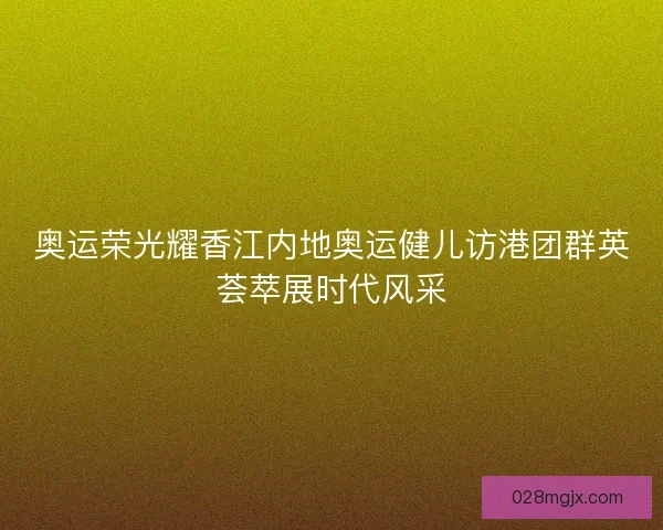 奥运荣光耀香江内地奥运健儿访港团群英荟萃展时代风采